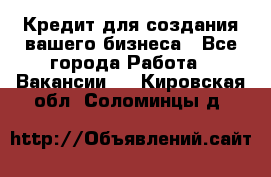 Кредит для создания вашего бизнеса - Все города Работа » Вакансии   . Кировская обл.,Соломинцы д.